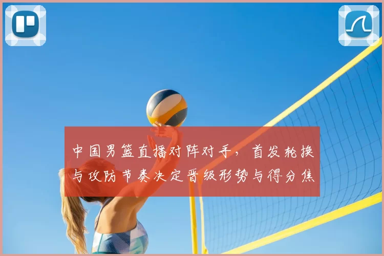 中国男篮直播对阵对手,首发轮换与攻防节奏决定晋级形势与得分焦点
