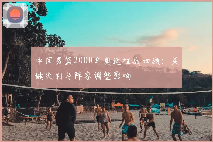 中国男篮2000年奥运征战回顾:关键失利与阵容调整影响