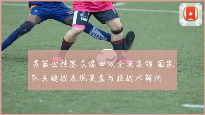 男篮世预赛录像回放全场集锦 国家队关键战表现复盘与技战术解析