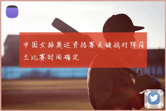 中国女排奥运资格赛关键战对阵荷兰比赛时间确定