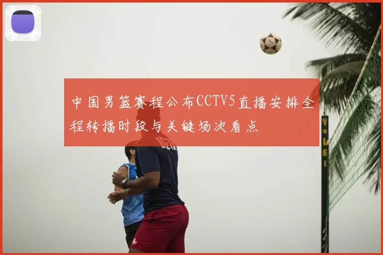 中国男篮赛程公布CCTV5直播安排全程转播时段与关键场次看点