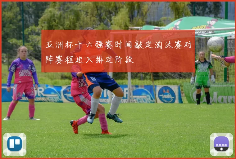 亚洲杯十六强赛时间敲定淘汰赛对阵赛程进入排定阶段