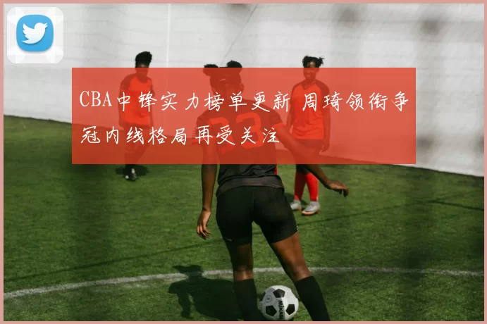 CBA中锋实力榜单更新 周琦领衔争冠内线格局再受关注