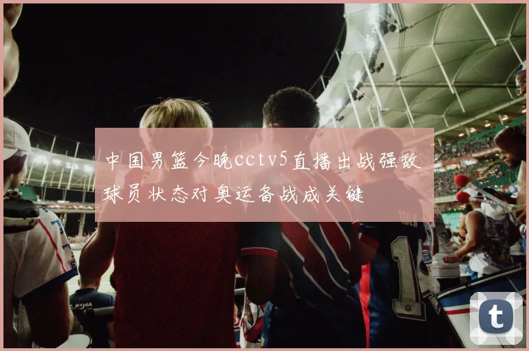 中国男篮今晚cctv5直播出战强敌 球员状态对奥运备战成关键