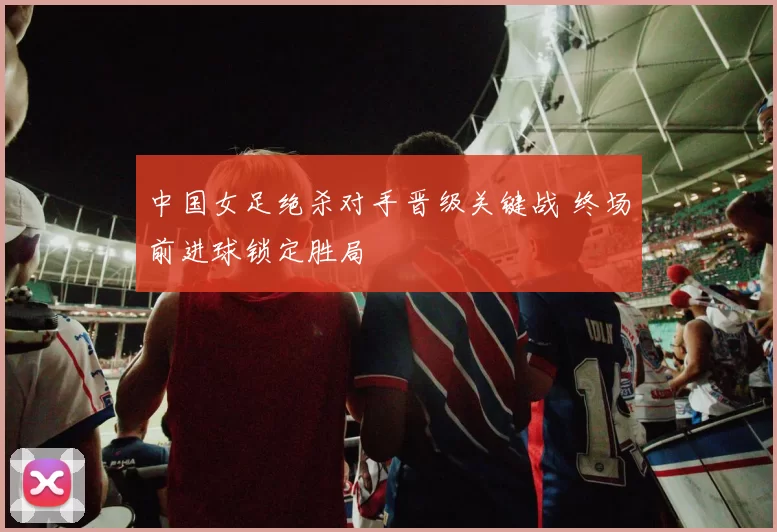 中国女足绝杀对手晋级关键战 终场前进球锁定胜局
