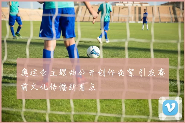 奥运会主题曲公开创作花絮 引发赛前文化传播新看点