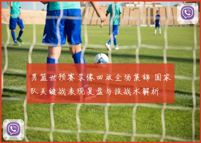 男篮世预赛录像回放全场集锦 国家队关键战表现复盘与技战术解析
