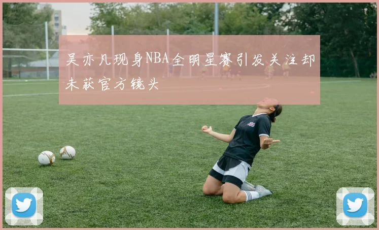 吴亦凡现身NBA全明星赛引发关注却未获官方镜头