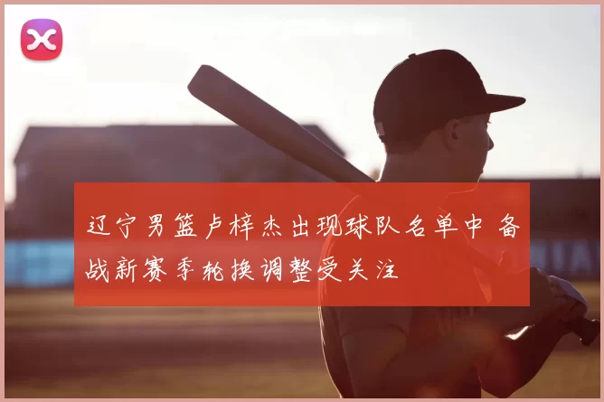 辽宁男篮卢梓杰出现球队名单中 备战新赛季轮换调整受关注
