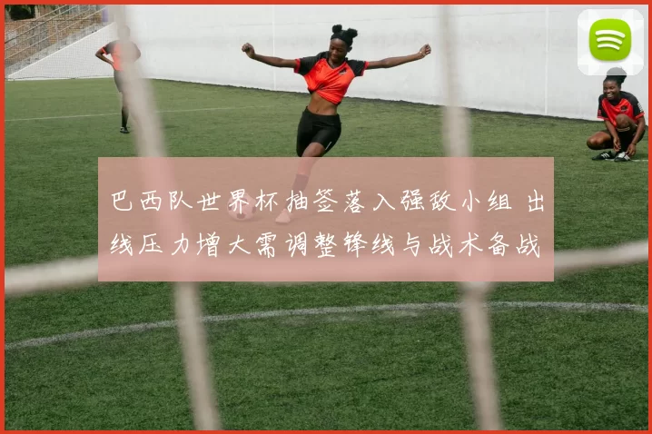 巴西队世界杯抽签落入强敌小组 出线压力增大需调整锋线与战术备战