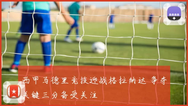 西甲马德里竞技迎战格拉纳达 争夺关键三分备受关注