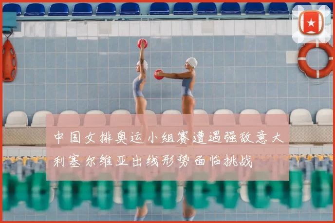 中国女排奥运小组赛遭遇强敌意大利塞尔维亚出线形势面临挑战
