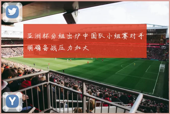 亚洲杯分组出炉中国队小组赛对手明确备战压力加大