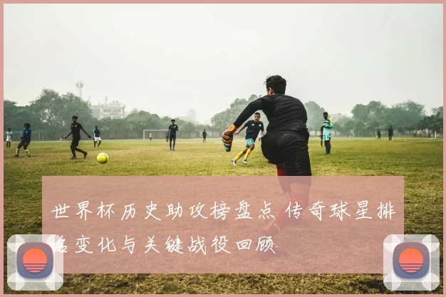 世界杯历史助攻榜盘点 传奇球星排名变化与关键战役回顾