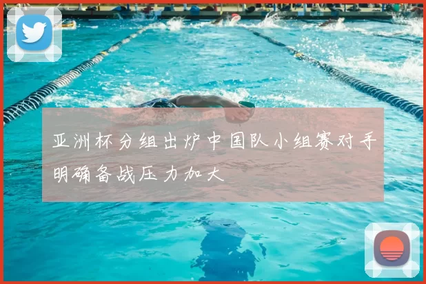 亚洲杯分组出炉中国队小组赛对手明确备战压力加大
