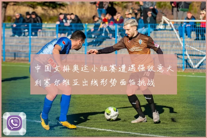 中国女排奥运小组赛遭遇强敌意大利塞尔维亚出线形势面临挑战