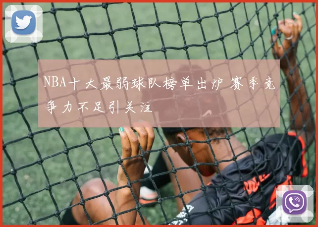 NBA十大最弱球队榜单出炉 赛季竞争力不足引关注