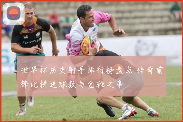 世界杯历史射手排行榜盘点 传奇前锋比拼进球数与金靴之争