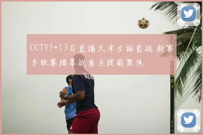 CCTV5+13日直播天津女排首战 新赛季联赛揭幕战看点提前聚焦