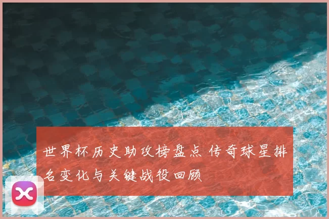 世界杯历史助攻榜盘点 传奇球星排名变化与关键战役回顾