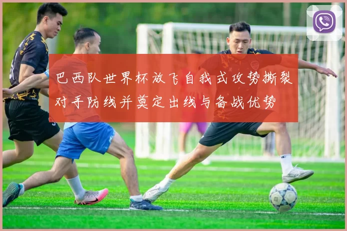 巴西队世界杯放飞自我式攻势撕裂对手防线并奠定出线与备战优势