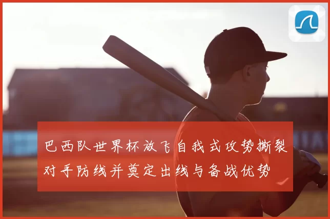 巴西队世界杯放飞自我式攻势撕裂对手防线并奠定出线与备战优势
