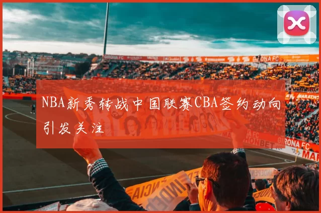 NBA新秀转战中国联赛CBA签约动向引发关注