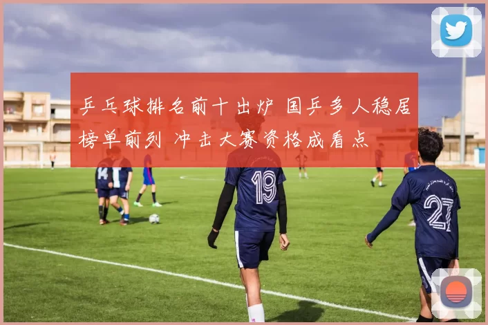 乒乓球排名前十出炉 国乒多人稳居榜单前列 冲击大赛资格成看点