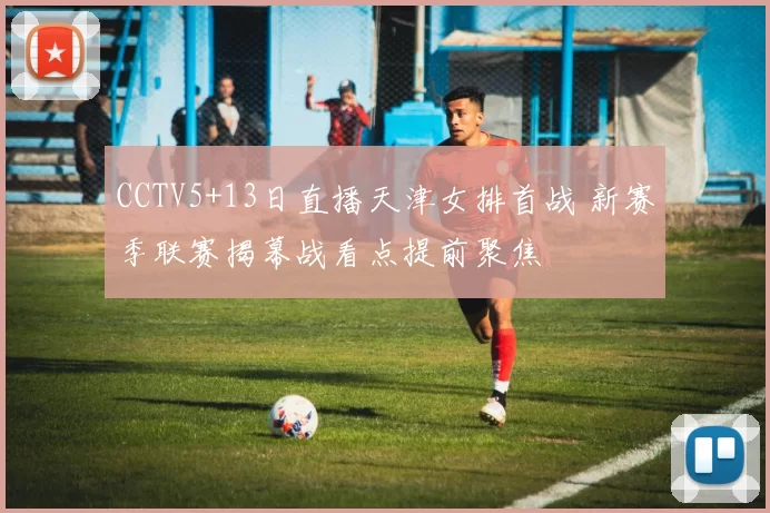 CCTV5+13日直播天津女排首战 新赛季联赛揭幕战看点提前聚焦