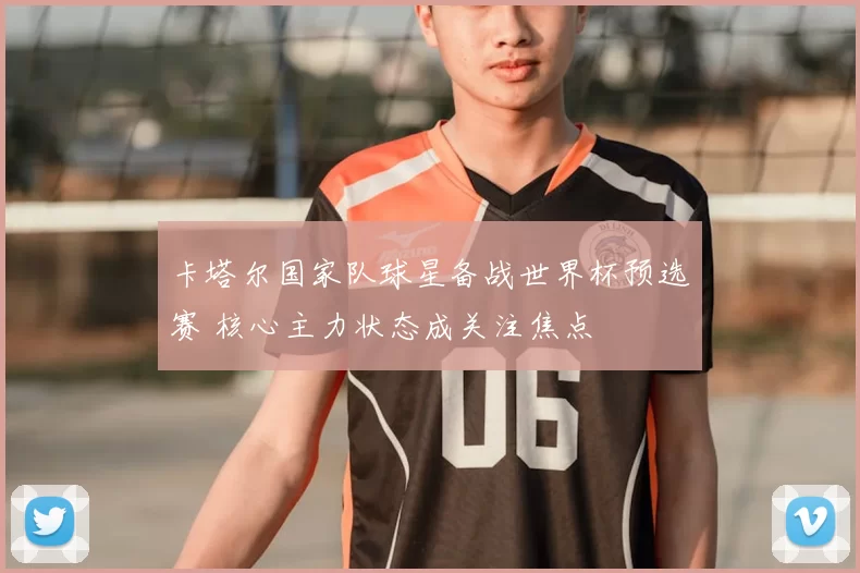 卡塔尔国家队球星备战世界杯预选赛 核心主力状态成关注焦点