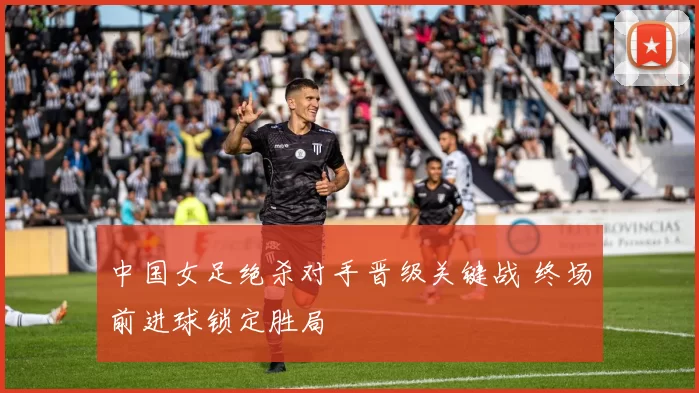 中国女足绝杀对手晋级关键战 终场前进球锁定胜局