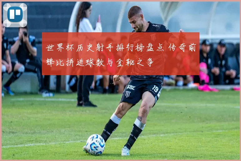 世界杯历史射手排行榜盘点 传奇前锋比拼进球数与金靴之争