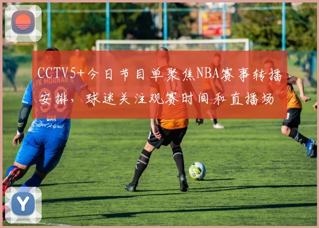 CCTV5+今日节目单聚焦NBA赛事转播安排，球迷关注观赛时间和直播场次