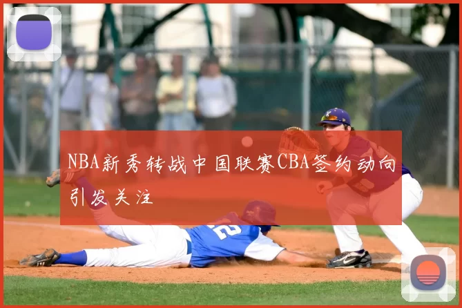 NBA新秀转战中国联赛CBA签约动向引发关注