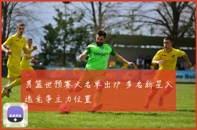 男篮世预赛大名单出炉 多名新星入选竞争主力位置