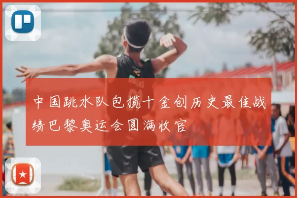中国跳水队包揽十金创历史最佳战绩巴黎奥运会圆满收官