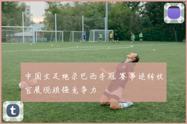 中国女足绝杀巴西夺冠 赛事逆转收官展现顽强竞争力