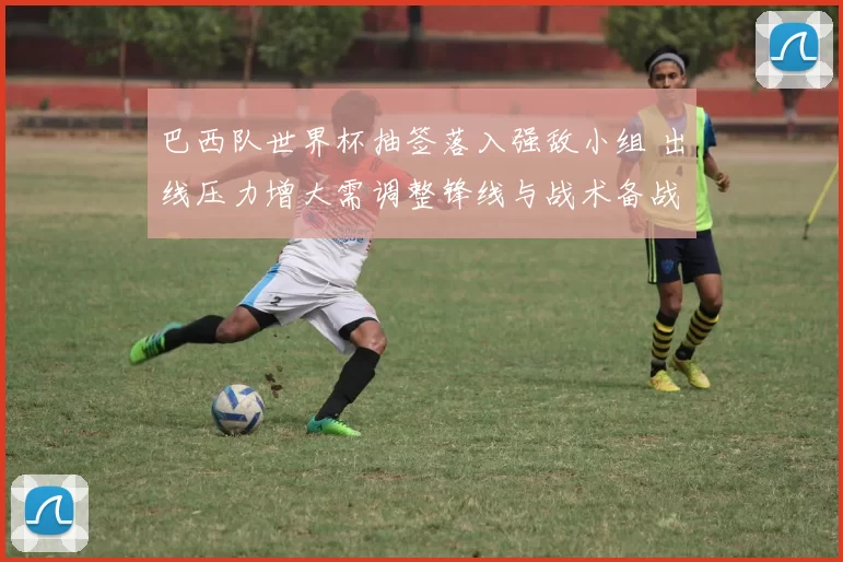 巴西队世界杯抽签落入强敌小组 出线压力增大需调整锋线与战术备战