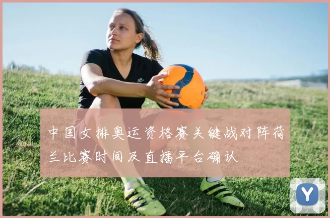 中国女排奥运资格赛关键战对阵荷兰比赛时间及直播平台确认