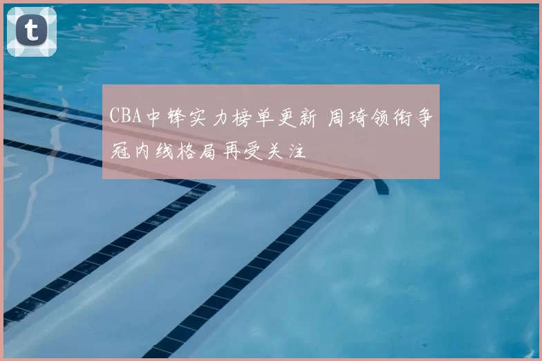 CBA中锋实力榜单更新 周琦领衔争冠内线格局再受关注