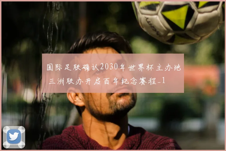 国际足联确认2030年世界杯主办地 三洲联办开启百年纪念赛程_1
