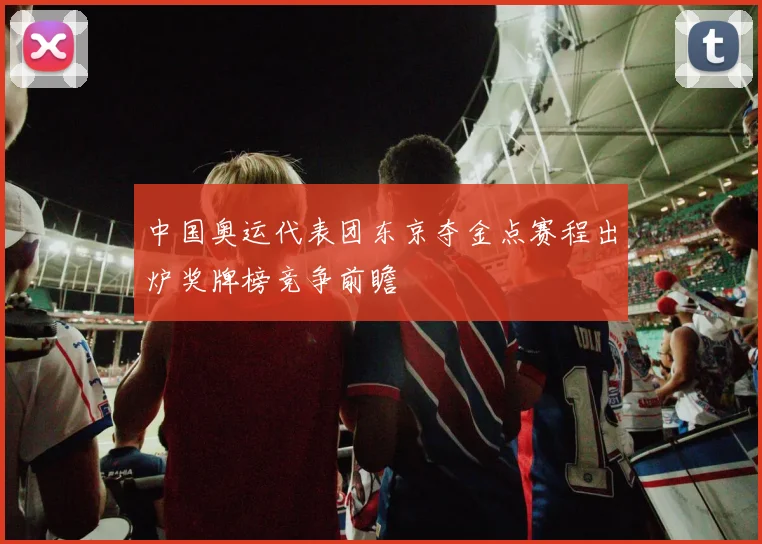 中国奥运代表团东京夺金点赛程出炉奖牌榜竞争前瞻