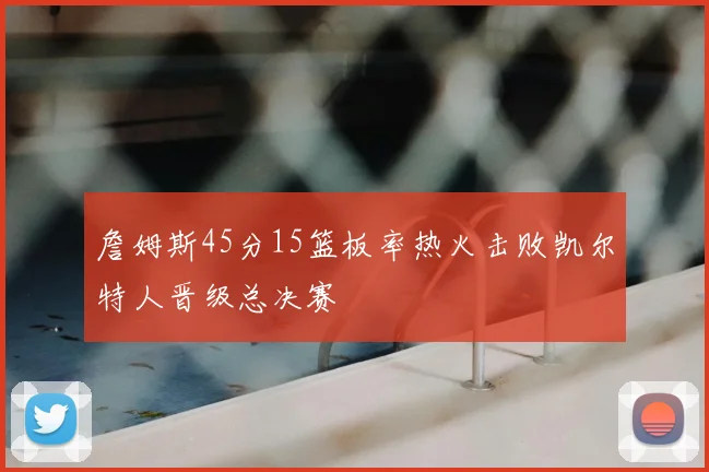 詹姆斯45分15篮板率热火击败凯尔特人晋级总决赛