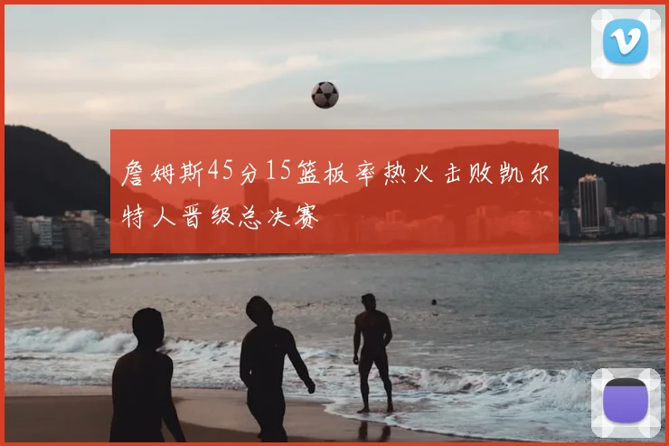 詹姆斯45分15篮板率热火击败凯尔特人晋级总决赛