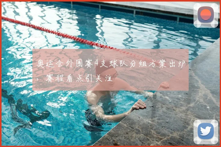 奥运会外围赛4支球队分组方案出炉,赛程看点引关注