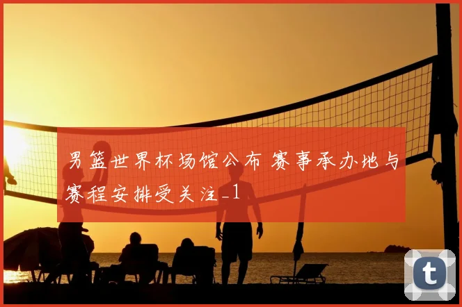 男篮世界杯场馆公布 赛事承办地与赛程安排受关注_1