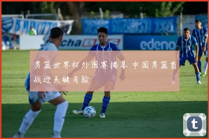 男篮世界杯外围赛揭幕 中国男篮首战迎关键考验