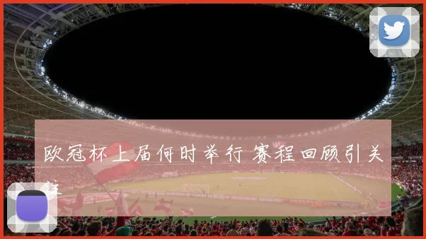 欧冠杯上届何时举行 赛程回顾引关注