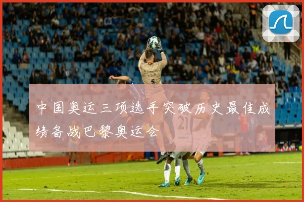 中国奥运三项选手突破历史最佳成绩备战巴黎奥运会